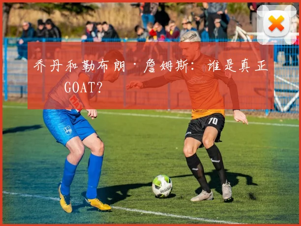 乔丹和勒布朗·詹姆斯：谁是真正的GOAT？