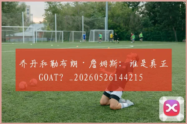 乔丹和勒布朗·詹姆斯：谁是真正的GOAT？_20260526144215