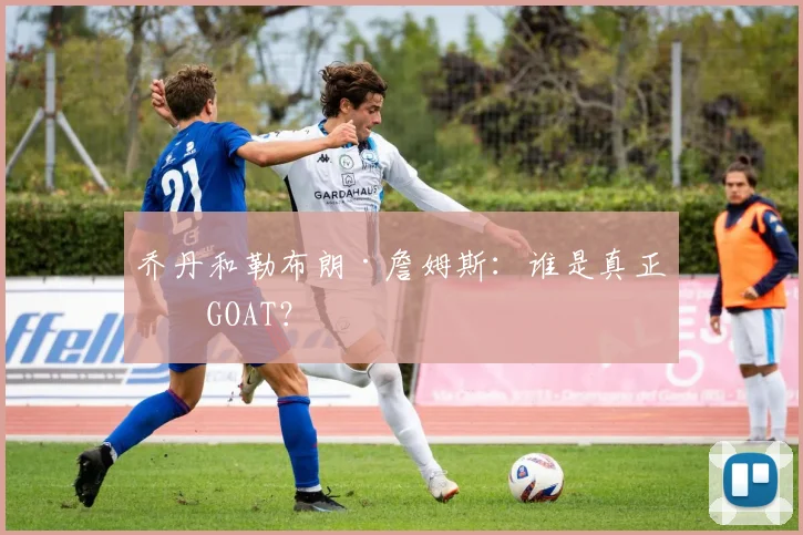 乔丹和勒布朗·詹姆斯：谁是真正的GOAT？