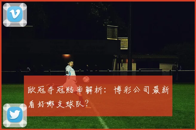欧冠夺冠赔率解析：博彩公司最新看好哪支球队？