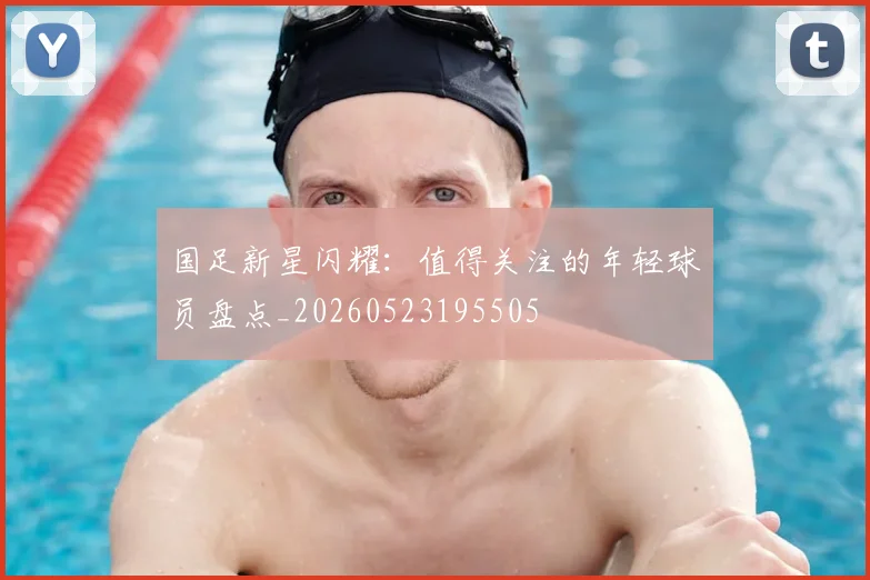 国足新星闪耀:值得关注的年轻球员盘点_20260523195505